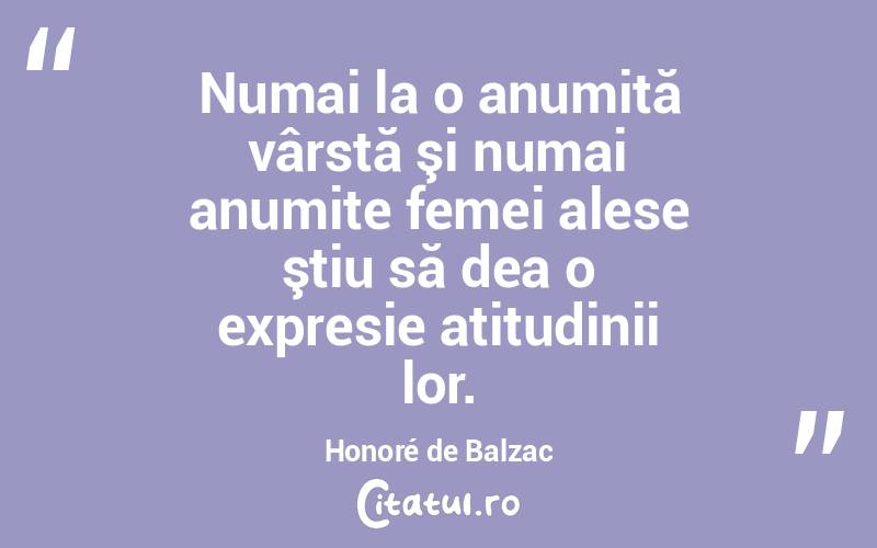 Numai la o anumită vârstă şi numai anumite femei alese ştiu să dea o expresie atitudinii lor. Honoré de Balzac
