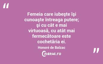 Femeia care iubeşte îşi cunoaşte întreaga putere; şi cu cât e mai virtuoasă, cu atât mai fermecătoare este cochetăria ei. Honoré de Balzac...