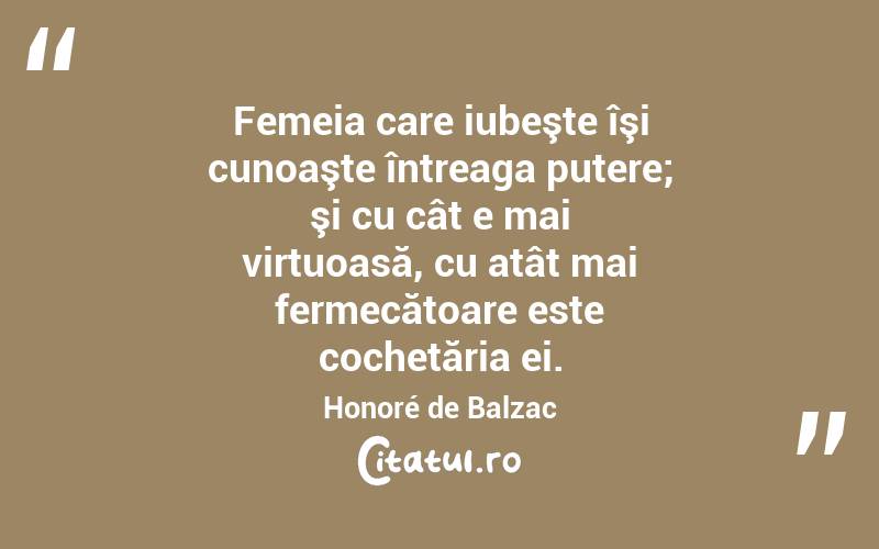 Femeia care iubeşte îşi cunoaşte întreaga putere; şi cu cât e mai virtuoasă, cu atât mai fermecătoare este cochetăria ei. Honoré de Balzac
