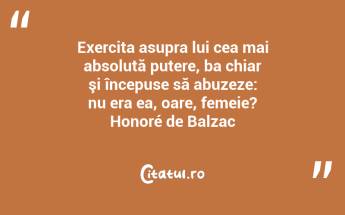 Exercita asupra lui cea mai absolută putere, ba chiar şi începuse să abuzeze: nu era ea, oare, femeie? Honoré de Balzac...