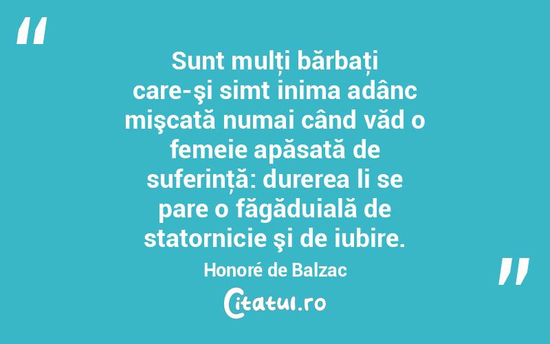 Sunt mulţi bărbaţi care-şi simt inima adânc mişcată numai când văd o femeie apăsată de suferinţă: durerea li se pare o făgăduială de statornicie şi de iubire. Honoré de Balzac
