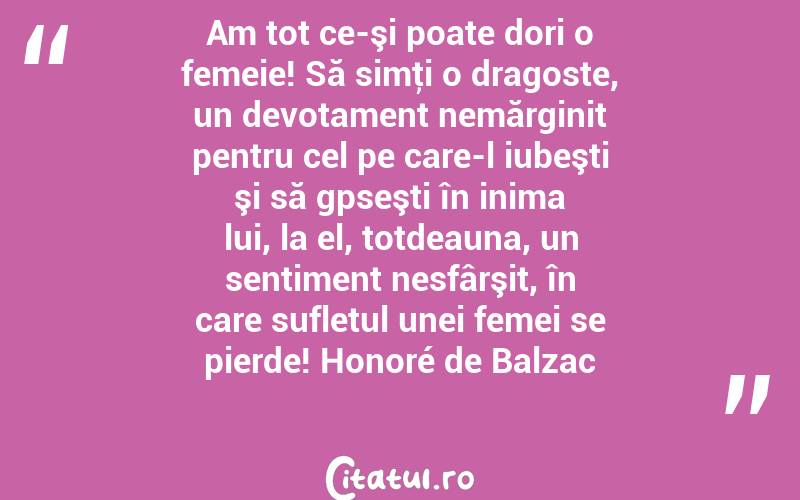 Am tot ce-şi poate dori o femeie! Să simţi o dragoste, un devotament nemărginit pentru cel pe care-l iubeşti şi să gpseşti în inima lui, la el, totdeauna, un sentiment nesfârşit, în care sufletul unei femei se pierde! Honoré de Balzac