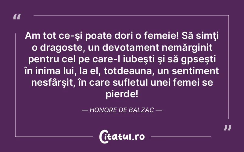 Am tot ce-şi poate dori o femeie! Să simţi o dragoste, un devotament nemărginit pentru cel pe care-l iubeşti şi să gpseşti în inima lui, la el, totdeauna, un sentiment nesfârşit, în care sufletul unei femei se pierde! Honore de Balzac