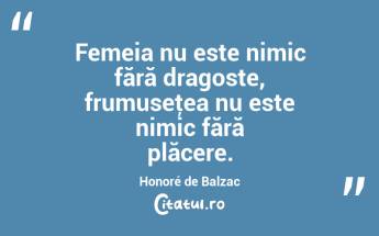 Femeia nu este nimic fără dragoste, frumuseţea nu este nimic fără plăcere. Honoré de Balzac...