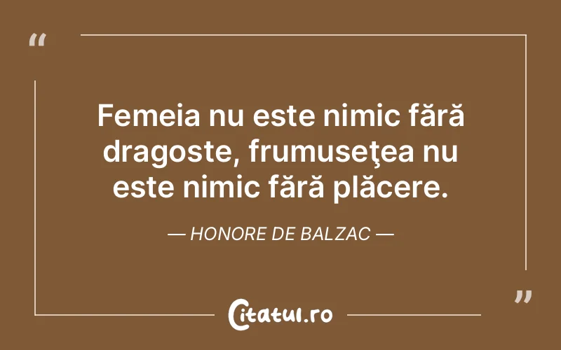 Femeia nu este nimic fără dragoste, frumuseţea nu este nimic fără plăcere. Honore de Balzac