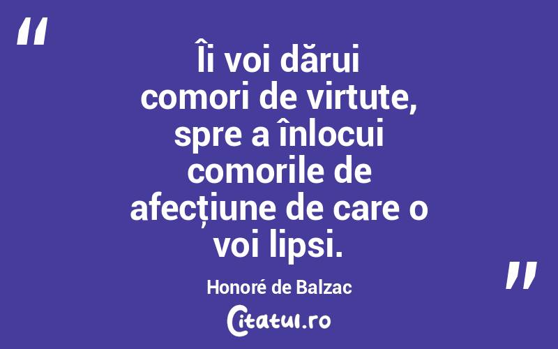 Îi voi dărui comori de virtute, spre a înlocui comorile de afecţiune de care o voi lipsi. Honoré de Balzac
