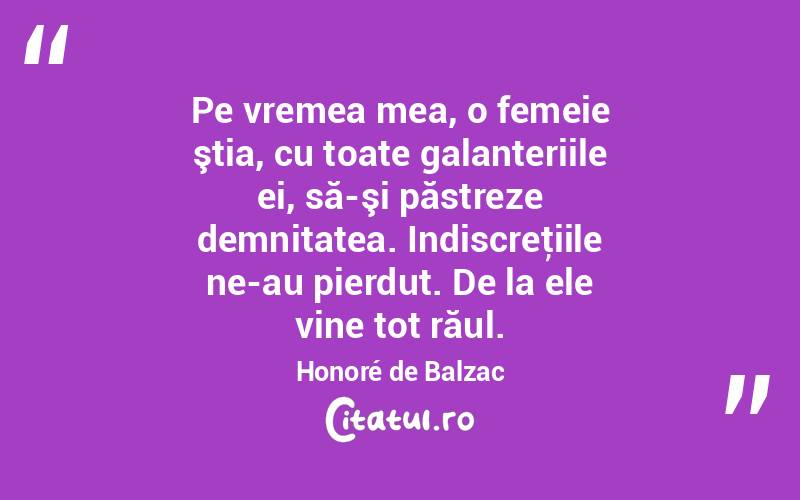 Pe vremea mea, o femeie ştia, cu toate galanteriile ei, să-şi păstreze demnitatea. Indiscreţiile ne-au pierdut. De la ele vine tot răul. Honoré de Balzac