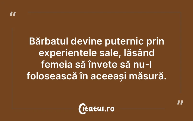 Bărbatul devine puternic prin experiențele sale, lăsând femeia să învețe să nu-l folosească în aceeași măsură.