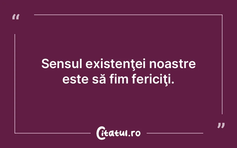 Sensul existenţei noastre este să fim fericiţi.