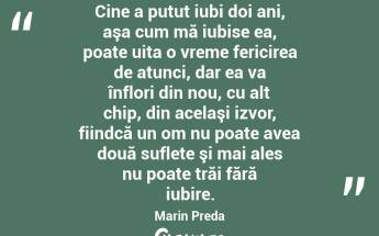 Cine a putut iubi doi ani, aşa cum mă iubise ea, poate uita o vreme fericirea de atunci, dar ea va înflori din nou, cu alt chip, din acelaşi izvor, fiindcă un om nu poate avea două suflete şi mai ales nu poate trăi fără iubire. Marin Preda...