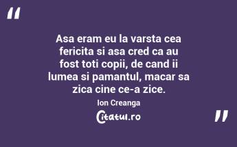 Asa eram eu la varsta cea fericita si asa cred ca au fost toti copii, de cand ii lumea si pamantul, macar sa zica cine ce-a zice. Ion Creanga...