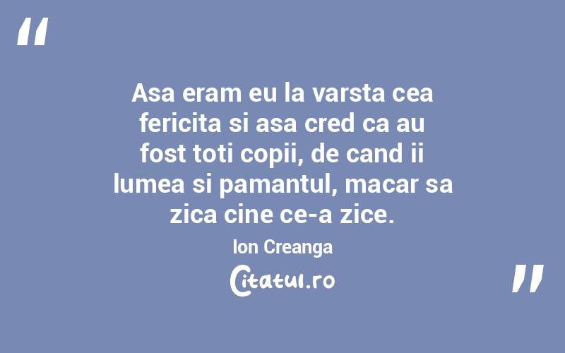 Asa eram eu la varsta cea fericita si asa cred ca au fost toti copii, de cand ii lumea si pamantul, macar sa zica cine ce-a zice. Ion Creanga