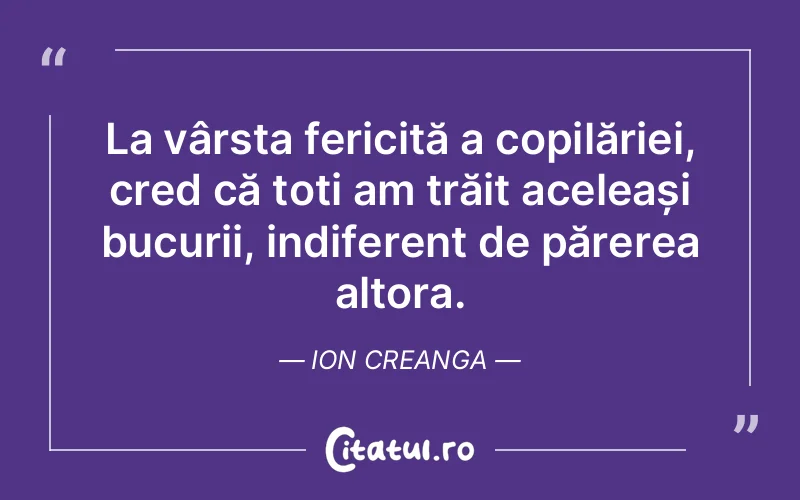 La vârsta fericită a copilăriei, cred că toți am trăit aceleași bucurii, indiferent de părerea altora. Ion Creanga