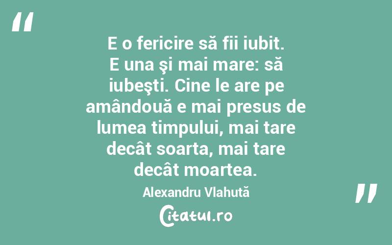 E o fericire să fii iubit. E una şi mai mare: să iubeşti. Cine le are pe amândouă e mai presus de lumea timpului, mai tare decât soarta, mai tare decât moartea. Alexandru Vlahuță