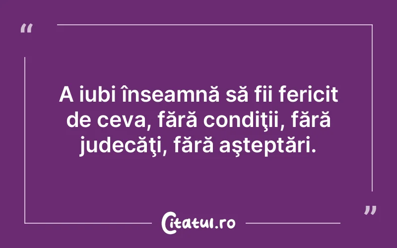 A iubi înseamnă să fii fericit de ceva, fără condiţii, fără judecăţi, fără aşteptări.
