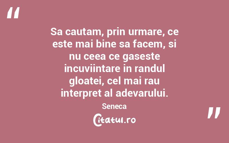 Sa cautam, prin urmare, ce este mai bine sa facem, si nu ceea ce gaseste incuviintare in randul gloatei, cel mai rau interpret al adevarului. Seneca