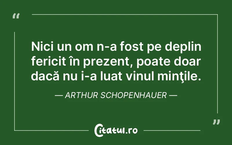 Nici un om n-a fost pe deplin fericit în prezent, poate doar dacă nu i-a luat vinul minţile. Arthur Schopenhauer