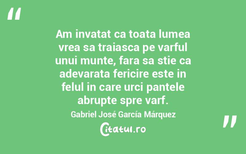 Am invatat ca toata lumea vrea sa traiasca pe varful unui munte, fara sa stie ca adevarata fericire este in felul in care urci pantele abrupte spre varf. Gabriel José García Márquez