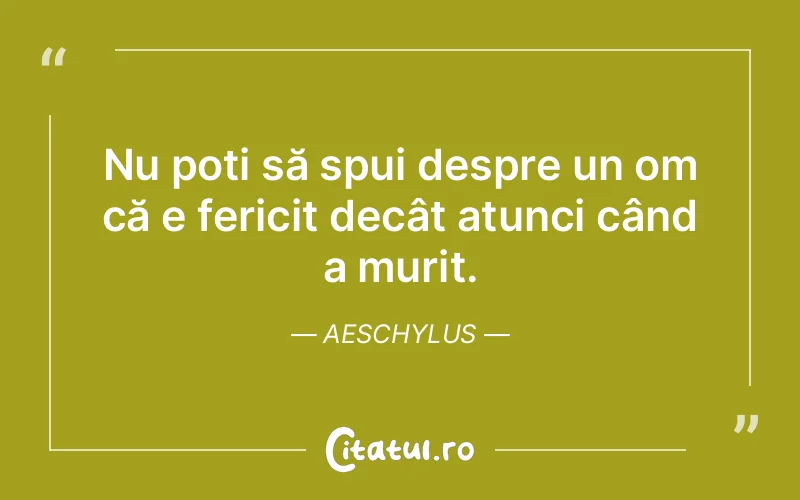 Nu poți să spui despre un om că e fericit decât atunci când a murit. Aeschylus
