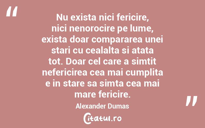Nu exista nici fericire, nici nenorocire pe lume, exista doar compararea unei stari cu cealalta si atata tot. Doar cel care a simtit nefericirea cea mai cumplita e in stare sa simta cea mai mare fericire. Alexander Dumas