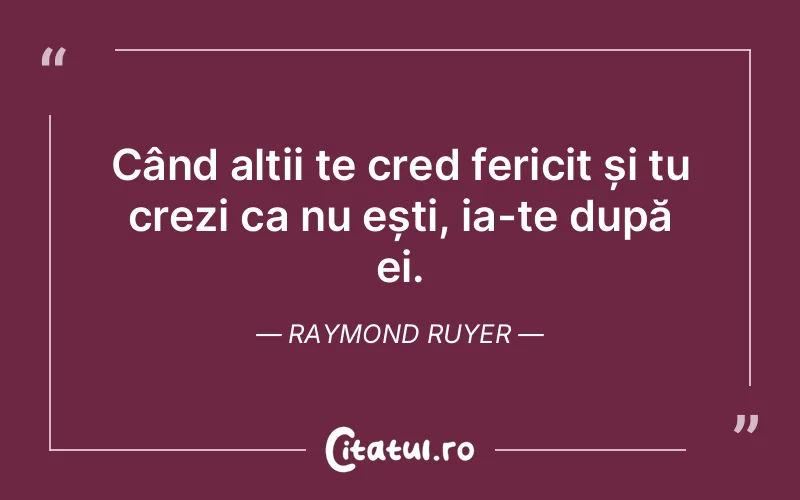 Când alții te cred fericit și tu crezi ca nu ești, ia-te după ei. Raymond Ruyer