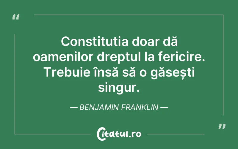 Constituția doar dă oamenilor dreptul la fericire. Trebuie însă să o găsești singur. Benjamin Franklin