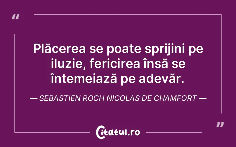 Plăcerea se poate sprijini pe iluzie, fericirea însă se întemeiază pe adevăr. Sebastien Roch Nicolas de Chamfort