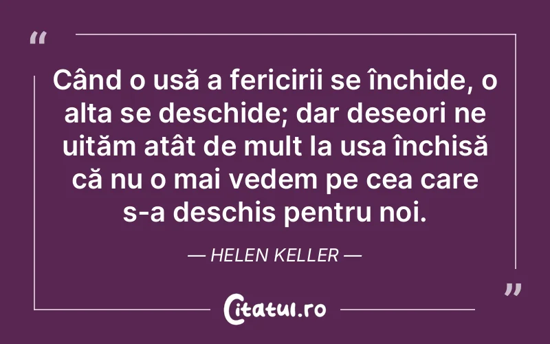 Când o ușă a fericirii se închide, o alta se deschide; dar deseori ne uităm atât de mult la ușa închisă că nu o mai vedem pe cea care s-a deschis pentru noi. Helen Keller