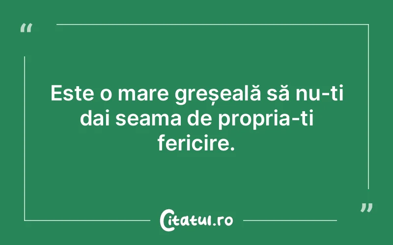 Este o mare greșeală să nu-ți dai seama de propria-ți fericire.