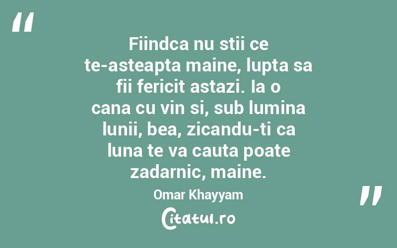 Fiindca nu stii ce te-asteapta maine, lupta sa fii fericit astazi. Ia o cana cu vin si, sub lumina lunii, bea, zicandu-ti ca luna te va cauta poate zadarnic, maine. Omar Khayyam