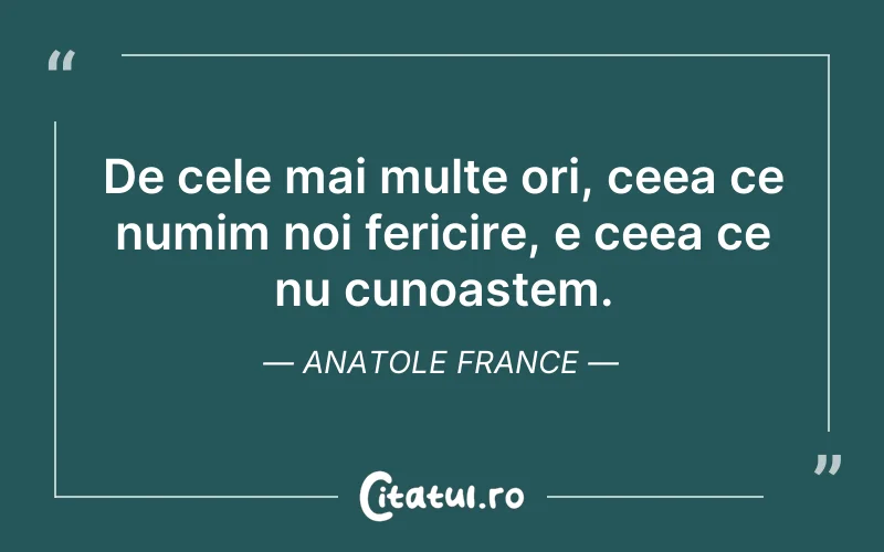 De cele mai multe ori, ceea ce numim noi fericire, e ceea ce nu cunoaștem. Anatole France