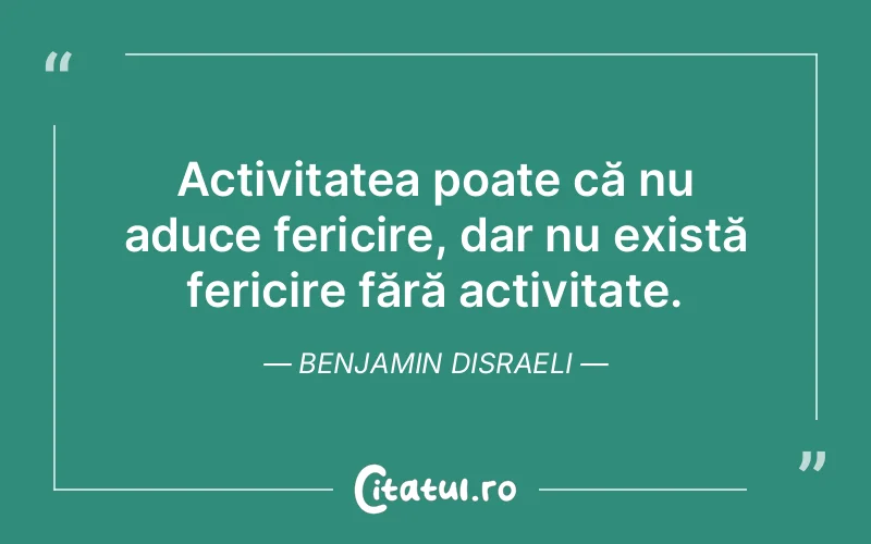 Activitatea poate că nu aduce fericire, dar nu există fericire fără activitate. Benjamin Disraeli