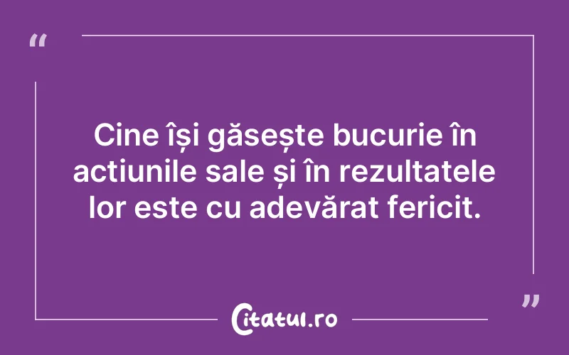 Cine își găsește bucurie în acțiunile sale și în rezultatele lor este cu adevărat fericit.