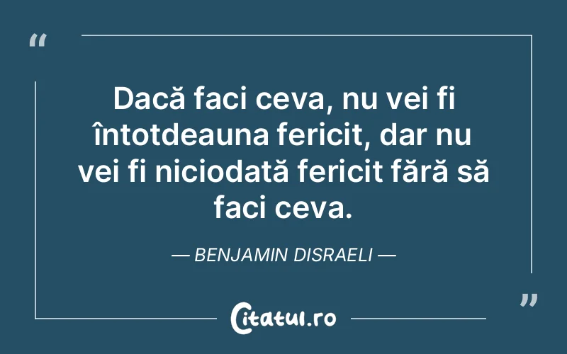 Dacă faci ceva, nu vei fi întotdeauna fericit, dar nu vei fi niciodată fericit fără să faci ceva. Benjamin Disraeli