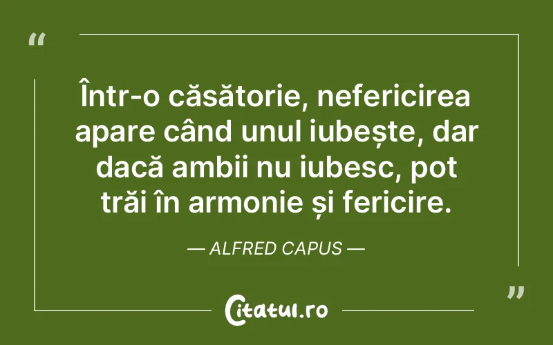 Într-o căsătorie, nefericirea apare când unul iubește, dar dacă ambii nu iubesc, pot trăi în armonie și fericire. Alfred Capus
