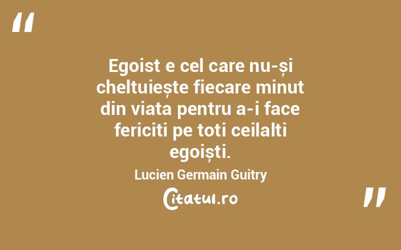 Egoist e cel care nu-și cheltuiește fiecare minut din viața pentru a-i face fericiți pe toți ceilalți egoiști. Lucien Germain Guitry