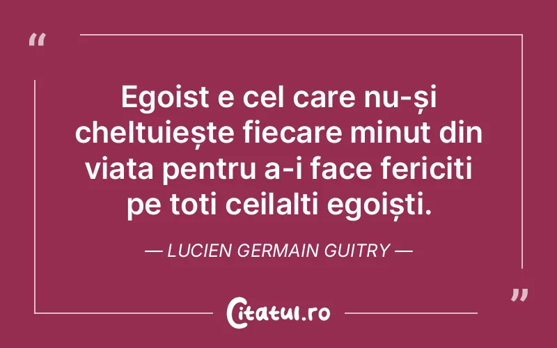 Egoist e cel care nu-și cheltuiește fiecare minut din viața pentru a-i face fericiți pe toți ceilalți egoiști. Lucien Germain Guitry