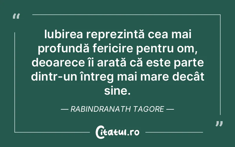 Iubirea reprezintă cea mai profundă fericire pentru om, deoarece îi arată că este parte dintr-un întreg mai mare decât sine. Rabindranath Tagore