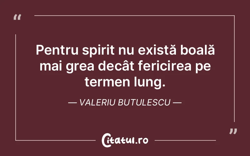 Pentru spirit nu există boală mai grea decât fericirea pe termen lung. Valeriu Butulescu