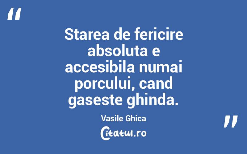 Starea de fericire absoluta e accesibila numai porcului, cand gaseste ghinda. Vasile Ghica