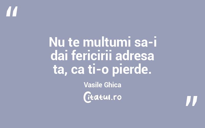 Nu te multumi sa-i dai fericirii adresa ta, ca ti-o pierde. Vasile Ghica