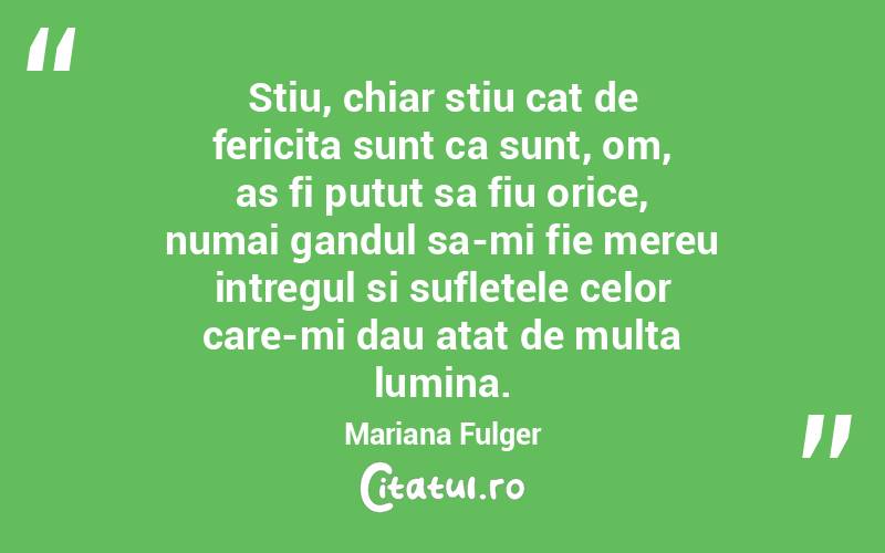 Stiu, chiar stiu cat de fericita sunt ca sunt, om, as fi putut sa fiu orice, numai gandul sa-mi fie mereu intregul si sufletele celor care-mi dau atat de multa lumina. Mariana Fulger