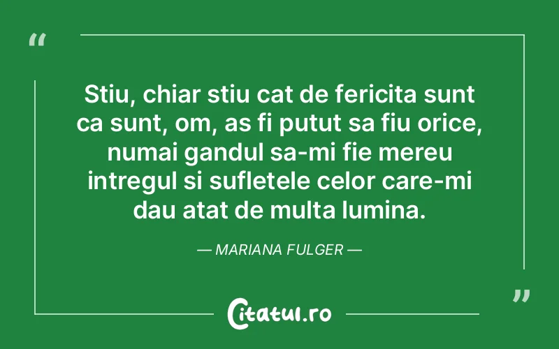 Stiu, chiar stiu cat de fericita sunt ca sunt, om, as fi putut sa fiu orice, numai gandul sa-mi fie mereu intregul si sufletele celor care-mi dau atat de multa lumina. Mariana Fulger
