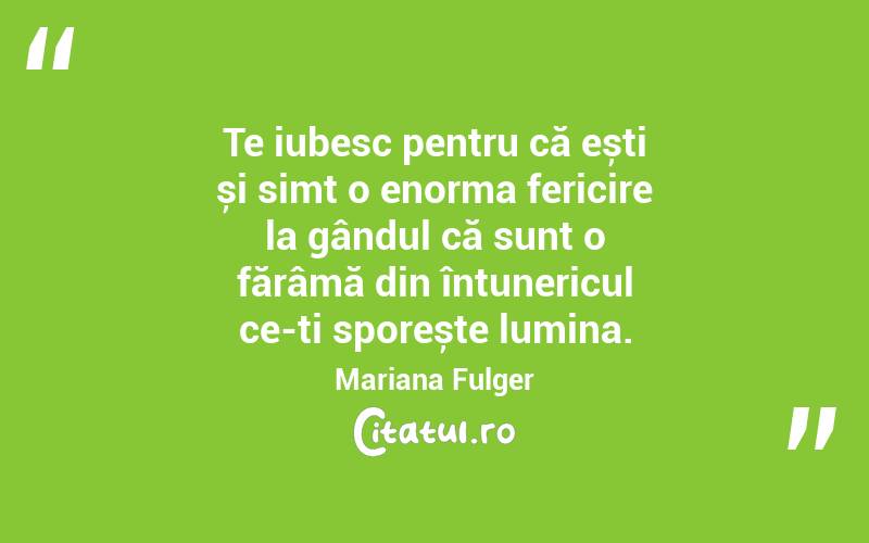 Te iubesc pentru că ești și simt o enorma fericire la gândul că sunt o fărâmă din întunericul ce-ți sporește lumina. Mariana Fulger