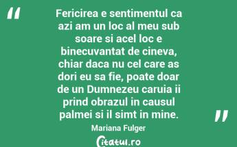 Fericirea e sentimentul ca azi am un loc al meu sub soare si acel loc e binecuvantat de cineva, chiar daca nu cel care as dori eu sa fie, poate doar de un Dumnezeu caruia ii prind obrazul in causul palmei si il simt in mine. Mariana Fulger...