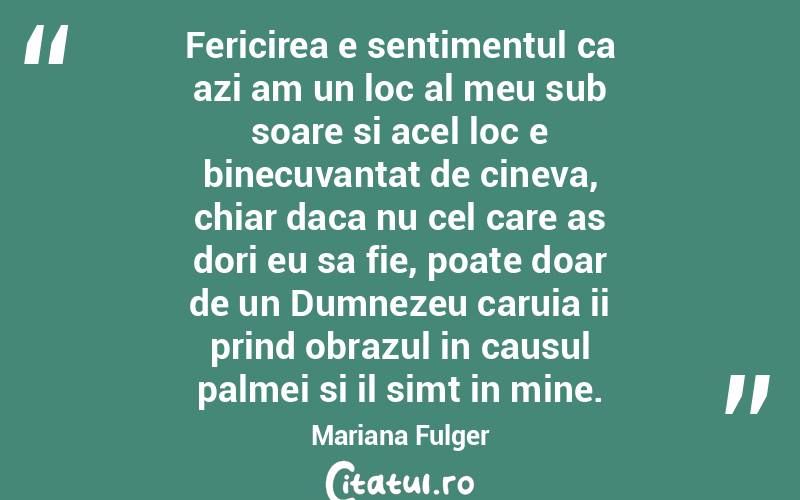 Fericirea e sentimentul ca azi am un loc al meu sub soare si acel loc e binecuvantat de cineva, chiar daca nu cel care as dori eu sa fie, poate doar de un Dumnezeu caruia ii prind obrazul in causul palmei si il simt in mine. Mariana Fulger