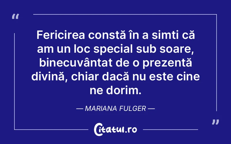 Fericirea constă în a simți că am un loc special sub soare, binecuvântat de o prezență divină, chiar dacă nu este cine ne dorim. Mariana Fulger