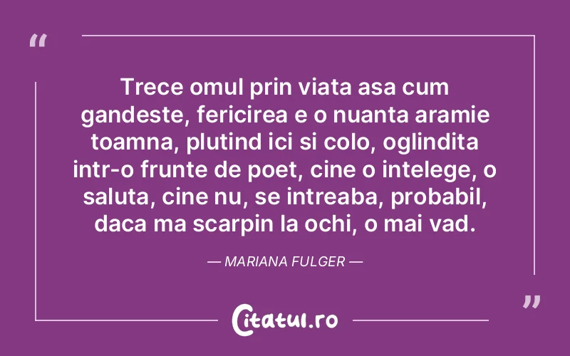 Trece omul prin viata asa cum gandeste, fericirea e o nuanta aramie toamna, plutind ici si colo, oglindita intr-o frunte de poet, cine o intelege, o saluta, cine nu, se intreaba, probabil, daca ma scarpin la ochi, o mai vad. Mariana Fulger