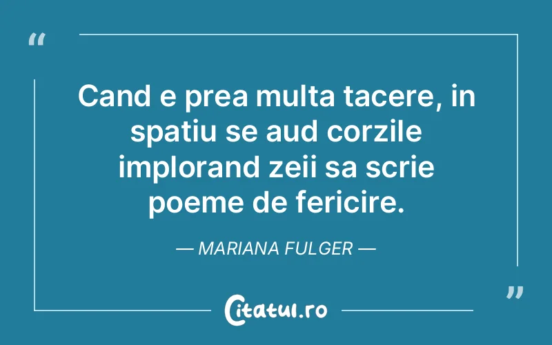 Cand e prea multa tacere, in spatiu se aud corzile implorand zeii sa scrie poeme de fericire. Mariana Fulger