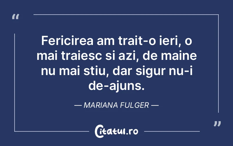 Fericirea am trait-o ieri, o mai traiesc si azi, de maine nu mai stiu, dar sigur nu-i de-ajuns. Mariana Fulger